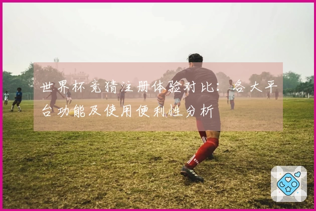 世界杯竞猜注册体验对比：各大平台功能及使用便利性分析