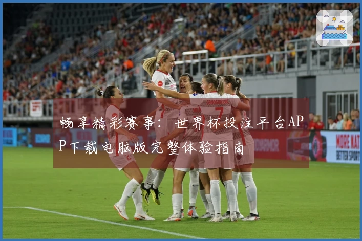 畅享精彩赛事：世界杯投注平台APP下载电脑版完整体验指南
