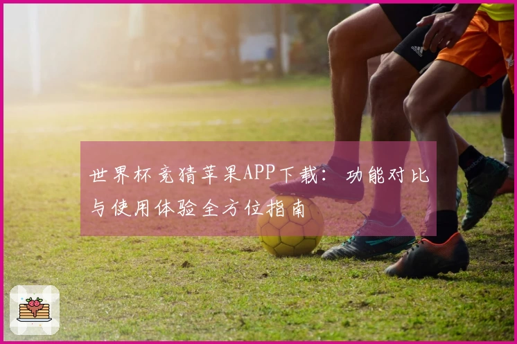世界杯竞猜苹果APP下载：功能对比与使用体验全方位指南